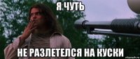 я чуть не разлетелся на куски