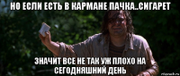 но если есть в кармане пачка..сигарет значит все не так уж плохо на сегодняшний день