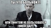 ты что больной?! или лифтом не пользовался никогда?!
