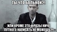 ты что больной?! или кроме это фразы ниче путного написать не можешь?!