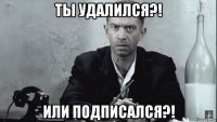 ты удалился?! или подписался?!