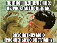 пылко,жадно, нежно. целую-зацеловываю вкуснятику мою красивенькую светланку!