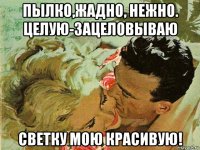 пылко,жадно, нежно. целую-зацеловываю светку мою красивую!