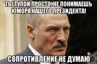 ты тупой просто, не понимаешь юмора нашего президента! сопротивление не думаю