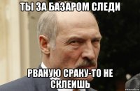 ты за базаром следи рваную сраку-то не склеишь