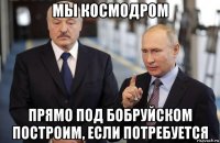 мы космодром прямо под бобруйском построим, если потребуется