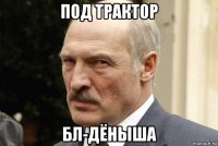 под трактор бл-дёныша