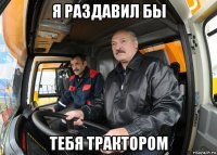 я раздавил бы тебя трактором