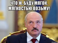 что ж, буду мягок. мягкостью возьму! 