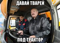 давай тварей под трактор