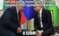 саня, они холеру разносят, а где сегодня вакцину взять? ядерным оружием их к хуям!