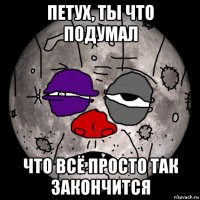 петух, ты что подумал что всё просто так закончится