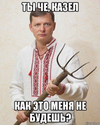 ты че, казел как это меня не будешь?