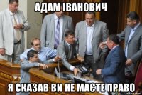 адам іванович я сказав ви не маєте право
