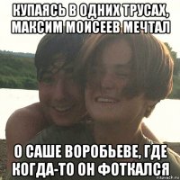 купаясь в одних трусах, максим моисеев мечтал о саше воробьеве, где когда-то он фоткался