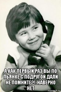  а как первый раз вы по пьянке с подругой дали не помните?!..наверно нет