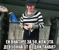  ей внатуре за 50, или эта девчонка от водки такая?