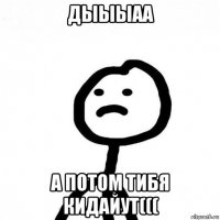 дыыыаа а потом тибя кидайут(((