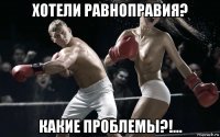 хотели равноправия? какие проблемы?!...
