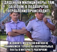 -дяденьки милиционеры, там за углом, в подворотне ограбление происходит! -извините, мы такой фигнёй не занимаемся! только на неправильные посты в интернете реагируем!