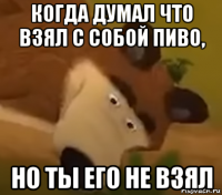 когда думал что взял с собой пиво, но ты его не взял