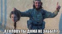 а голову ты дома не забыл?