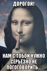 дорогой! нам с тобой нужно серьёзно не погоговорить...