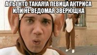а ты кто такая!а певица актриса или не ведомая зверющка 