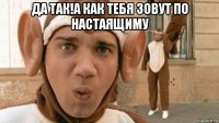 да так!а как тебя зовут по настаящиму 
