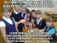 вы скажете: как такое возможно? ведь в класс заселяют кого угодно а я вам скажу вот что: что-то много трансгендеров в нашем классе появилось, что-то все мальчики на геев похожи стали, а радуга на стене школы - это изюминка