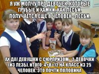 я уж молчу про девочек, которые грубые и хамки, как лесби. получается ещё 8 человек - лесби. ах да! девушки с сюрпризом - 2 девочки (из лезб). итого: 4+8=12 на класс из 25 человек. это почти половина