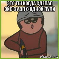 это ты когда сделал эйс с авп с одной пули 