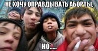 не хочу оправдывать аборты, но.....