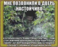 мне позвонили в дверь настойчиво и я открыла узнать: психиатр мой чтоль там?!,- гляжу стоит мужчинка клевенький затылок чешит и поёт и говорит: я от моргунофцев принёс вам гостинцоф а если будете скромничать поцелую вас на ура