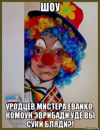 шоу уродцев мистера ebanko, комоун эврибади.уде вы суки бляди?!