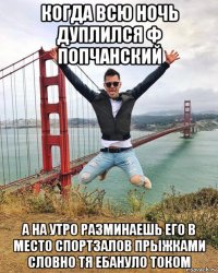 когда всю ночь дуплился ф попчанский а на утро разминаешь его в место спортзалов прыжками словно тя ебануло током