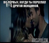 во-первых, когда ты переспал с другой женщиной. 