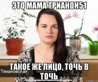 это мама трианон51 такое же лицо, точь в точь