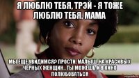 я люблю тебя, трэй - я тоже люблю тебя, мама мы еще увидимся? прости, малыш. на красивых черных женщин...ты можешь и в кино полюбоваться