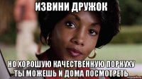 извини дружок но хорошую качественную порнуху ты можешь и дома посмотреть