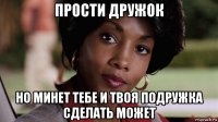 прости дружок но минет тебе и твоя подружка сделать может