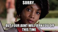 sorry.. .. but your aunt will jerk you off this time