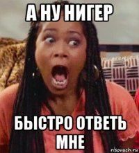 а ну нигер быстро ответь мне