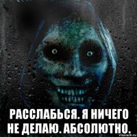  расслабься. я ничего не делаю. абсолютно.