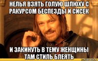 нелья взять голую шлюху с ракурсом беспезды и сисек и закинуть в тему женщины там стиль блеять