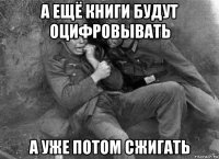 а ещё книги будут оцифровывать а уже потом сжигать
