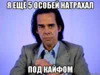 я ещё 5 особей натрахал под кайфом