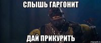 слышь гаргонит дай прикурить