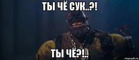 ты чё сук..?! ты чё?!..