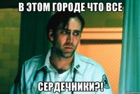 в этом городе что все сердечники?!
